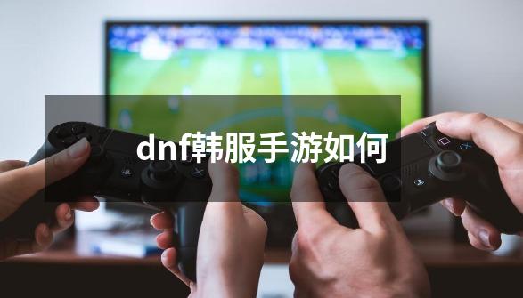 dnf韩服手游如何-第1张-游戏相关-话依网