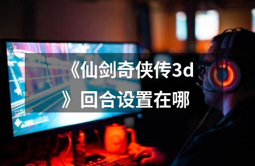 《仙剑奇侠传3d》回合设置在哪-第1张-游戏相关-话依网