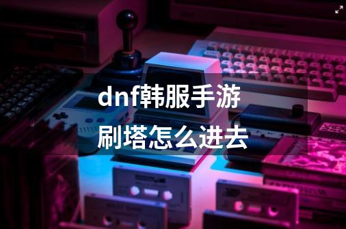 dnf韩服手游刷塔怎么进去-第1张-游戏相关-话依网