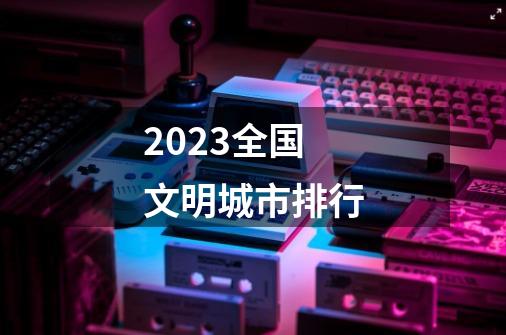 2023全国文明城市排行-第1张-游戏相关-话依网