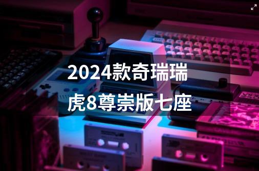 2024款奇瑞瑞虎8尊崇版七座-第1张-游戏相关-话依网