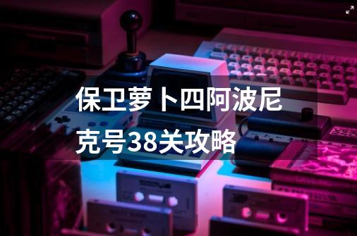 保卫萝卜四阿波尼克号38关攻略-第1张-游戏相关-话依网