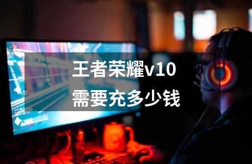 王者荣耀v10需要充多少钱-第1张-游戏相关-话依网
