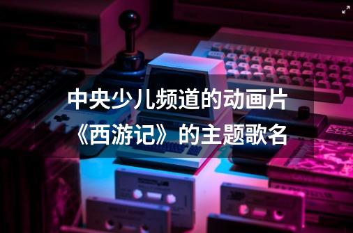 中央少儿频道的动画片《西游记》的主题歌名-第1张-游戏相关-话依网