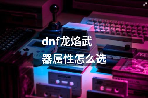 dnf龙焰武器属性怎么选-第1张-游戏相关-话依网