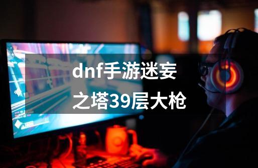 dnf手游迷妄之塔39层大枪-第1张-游戏相关-话依网