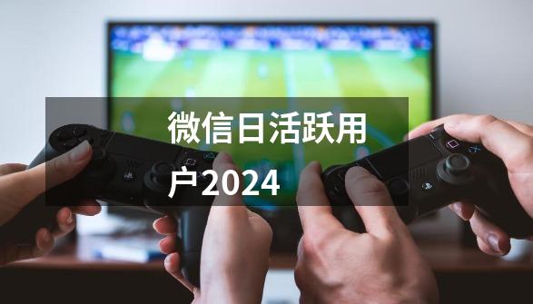 微信日活跃用户2024-第1张-游戏相关-话依网