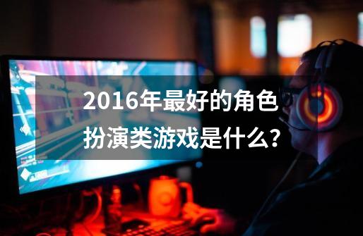 2016年最好的角色扮演类游戏是什么？-第1张-游戏相关-话依网