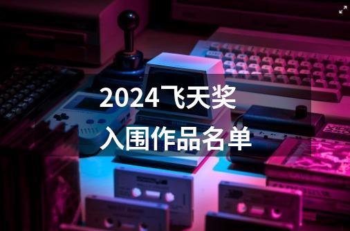 2024飞天奖入围作品名单-第1张-游戏相关-话依网