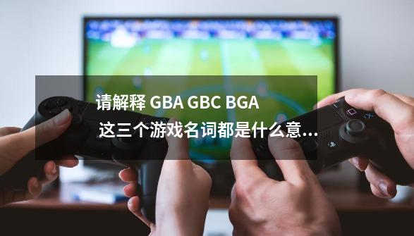 请解释 GBA GBC BGA 这三个游戏名词都是什么意思-第1张-游戏相关-话依网