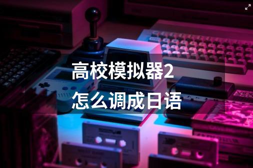 高校模拟器2怎么调成日语-第1张-游戏相关-话依网