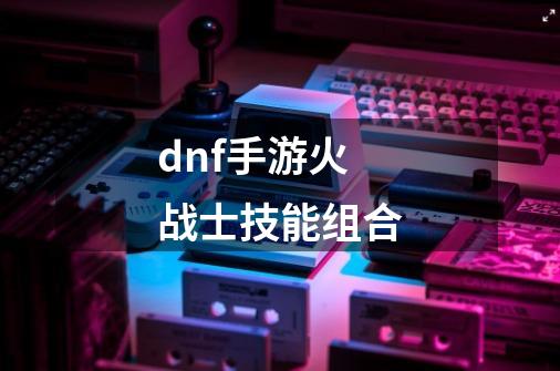 dnf手游火战士技能组合-第1张-游戏相关-话依网
