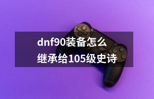 dnf90装备怎么继承给105级史诗-第1张-游戏相关-话依网