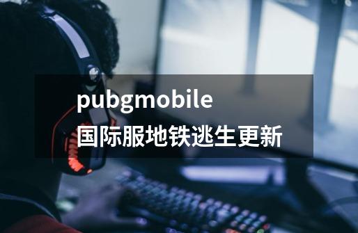 pubgmobile国际服地铁逃生更新-第1张-游戏相关-话依网