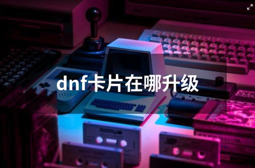 dnf卡片在哪升级-第1张-游戏相关-话依网