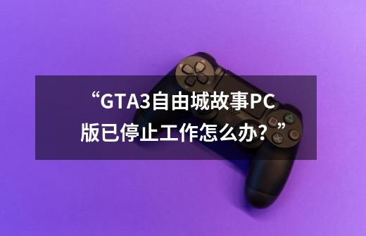 “GTA3自由城故事PC版已停止工作怎么办？”-第1张-游戏相关-话依网