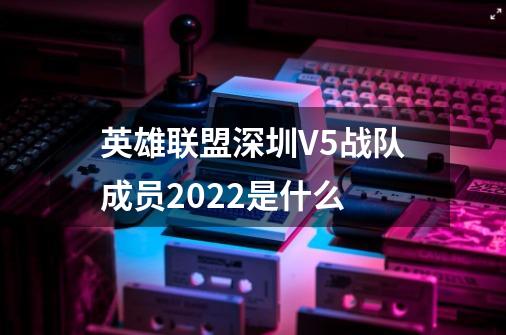 英雄联盟深圳V5战队成员2022是什么-第1张-游戏相关-话依网