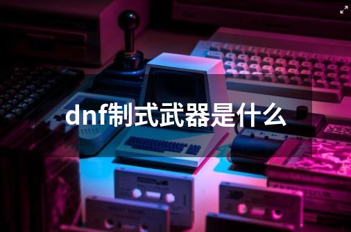 dnf制式武器是什么-第1张-游戏相关-话依网