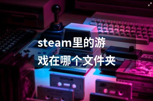 steam里的游戏在哪个文件夹-第1张-游戏相关-话依网