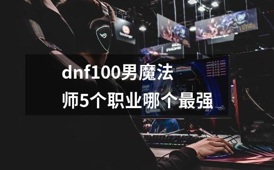 dnf100男魔法师5个职业哪个最强-第1张-游戏相关-话依网