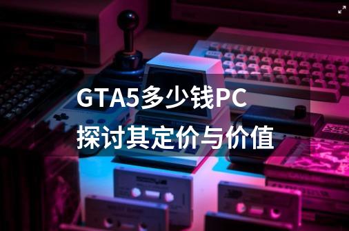 GTA5多少钱PC探讨其定价与价值-第1张-游戏相关-话依网