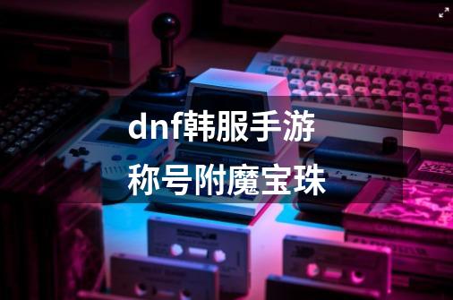 dnf韩服手游称号附魔宝珠-第1张-游戏相关-话依网