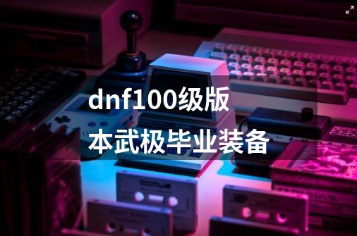 dnf100级版本武极毕业装备-第1张-游戏相关-话依网