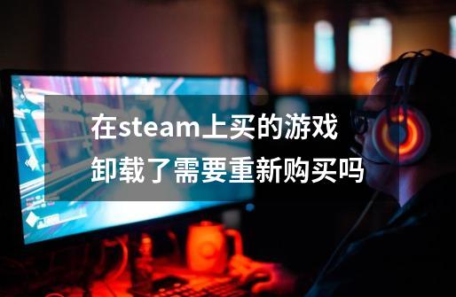 在steam上买的游戏卸载了需要重新购买吗-第1张-游戏相关-话依网