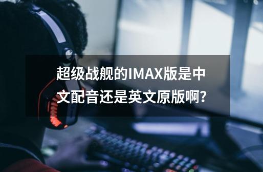 超级战舰的IMAX版是中文配音还是英文原版啊？-第1张-游戏相关-话依网
