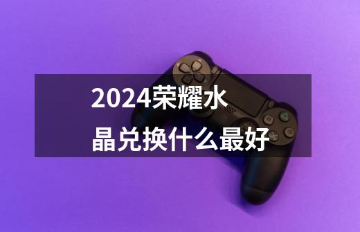 2024荣耀水晶兑换什么最好-第1张-游戏相关-话依网
