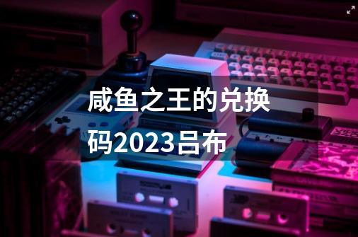 咸鱼之王的兑换码2023吕布-第1张-游戏相关-话依网