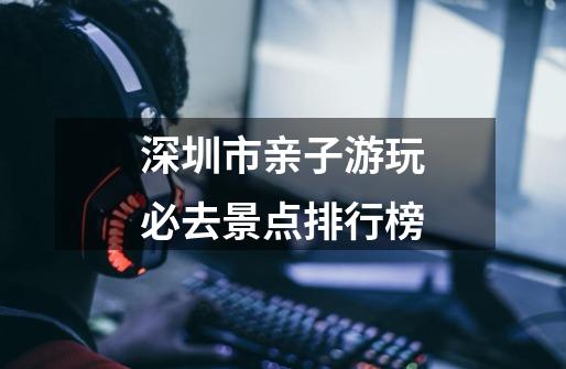 深圳市亲子游玩必去景点排行榜-第1张-游戏相关-话依网
