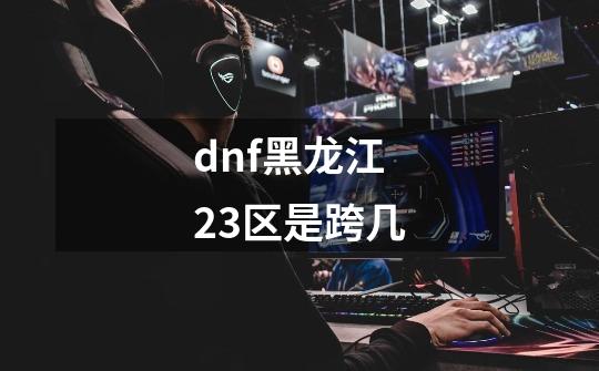 dnf黑龙江23区是跨几-第1张-游戏相关-话依网