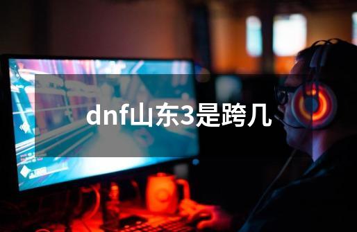 dnf山东3是跨几-第1张-游戏相关-话依网