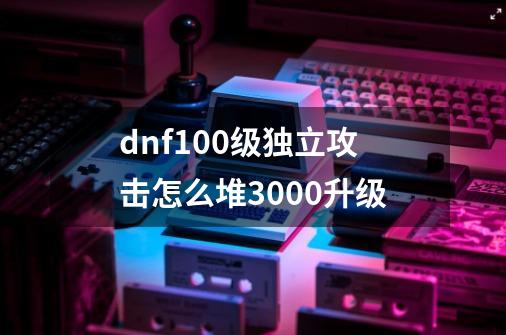 dnf100级独立攻击怎么堆3000升级-第1张-游戏相关-话依网