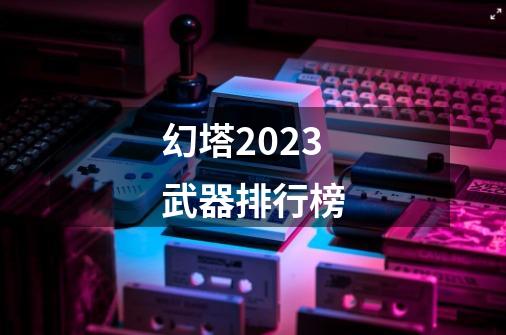 幻塔2023武器排行榜-第1张-游戏相关-话依网