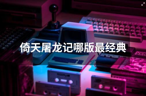 倚天屠龙记哪版最经典-第1张-游戏相关-话依网