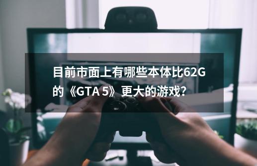 目前市面上有哪些本体比62G的《GTA 5》更大的游戏？-第1张-游戏相关-话依网
