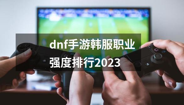 dnf手游韩服职业强度排行2023-第1张-游戏相关-话依网