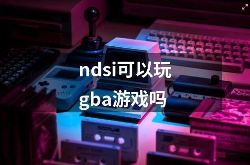 ndsi可以玩gba游戏吗-第1张-游戏相关-话依网