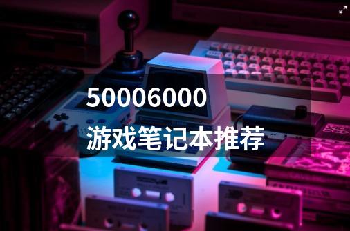 50006000游戏笔记本推荐-第1张-游戏相关-话依网