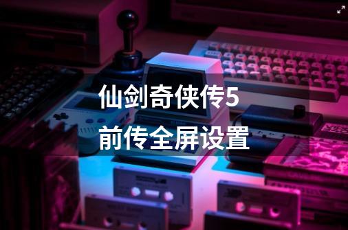 仙剑奇侠传5前传全屏设置-第1张-游戏相关-话依网