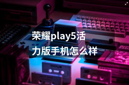 荣耀play5活力版手机怎么样-第1张-游戏相关-话依网