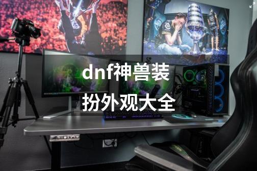 dnf神兽装扮外观大全-第1张-游戏相关-话依网