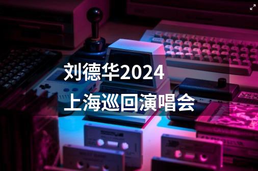 刘德华2024上海巡回演唱会-第1张-游戏相关-话依网