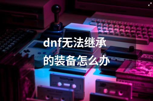 dnf无法继承的装备怎么办-第1张-游戏相关-话依网