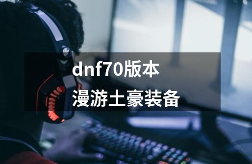 dnf70版本漫游土豪装备-第1张-游戏相关-话依网