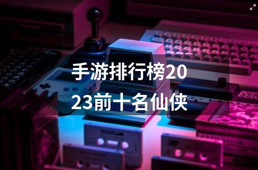 手游排行榜2023前十名仙侠-第1张-游戏相关-话依网