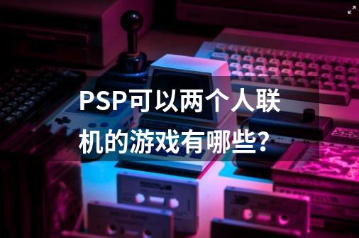 PSP可以两个人联机的游戏有哪些？-第1张-游戏相关-话依网