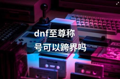 dnf至尊称号可以跨界吗-第1张-游戏相关-话依网